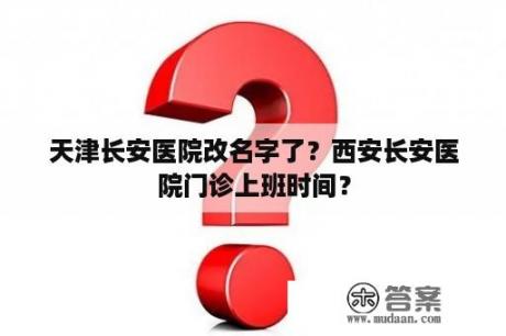 天津长安医院改名字了？西安长安医院门诊上班时间？