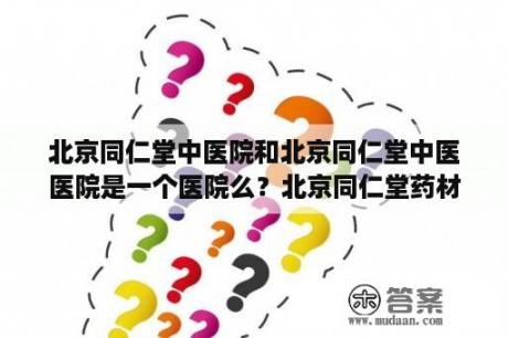 北京同仁堂中医院和北京同仁堂中医医院是一个医院么？北京同仁堂药材有限公司是真的吗？