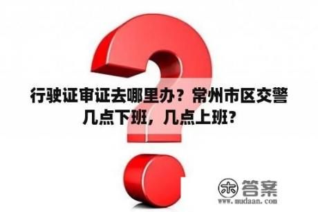 行驶证审证去哪里办？常州市区交警几点下班，几点上班？