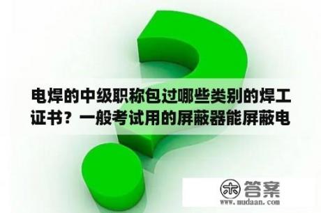 电焊的中级职称包过哪些类别的焊工证书？一般考试用的屏蔽器能屏蔽电信的号吗？