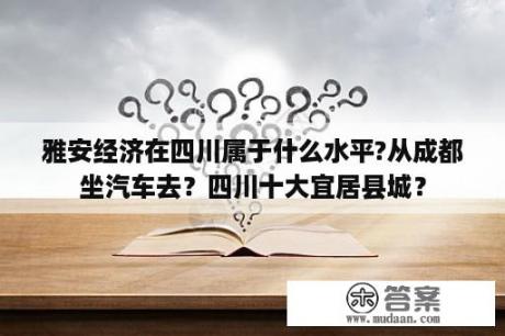 雅安经济在四川属于什么水平?从成都坐汽车去？四川十大宜居县城？