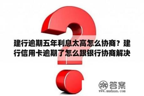 建行逾期五年利息太高怎么协商？建行信用卡逾期了怎么跟银行协商解决还本金