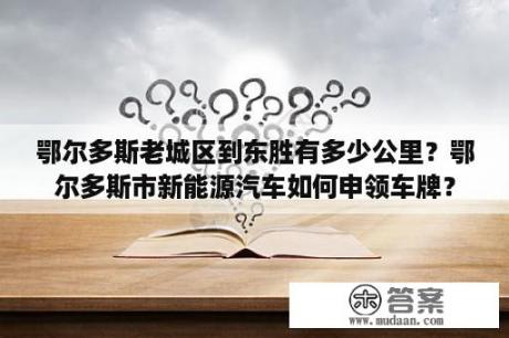 鄂尔多斯老城区到东胜有多少公里？鄂尔多斯市新能源汽车如何申领车牌？