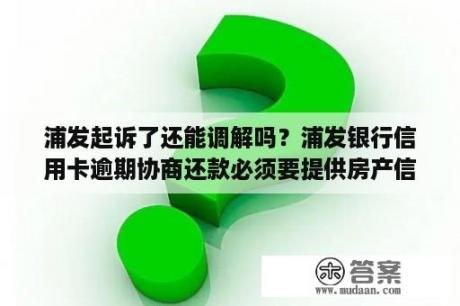 浦发起诉了还能调解吗？浦发银行信用卡逾期协商还款必须要提供房产信息吗？