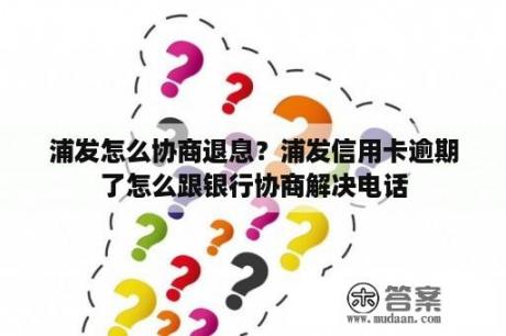 浦发怎么协商退息？浦发信用卡逾期了怎么跟银行协商解决电话