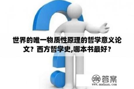 世界的唯一物质性原理的哲学意义论文？西方哲学史,哪本书最好？