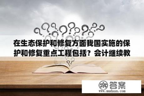 在生态保护和修复方面我国实施的保护和修复重点工程包括？会计继续教育网上考试有答案么？