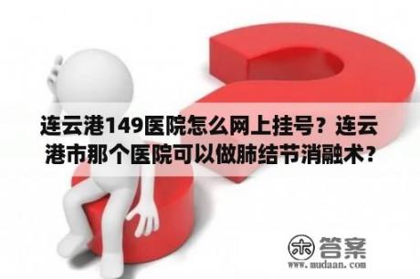 连云港149医院怎么网上挂号？连云港市那个医院可以做肺结节消融术？