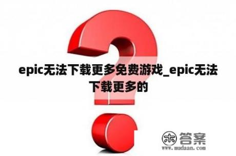 epic无法下载更多免费游戏_epic无法下载更多的