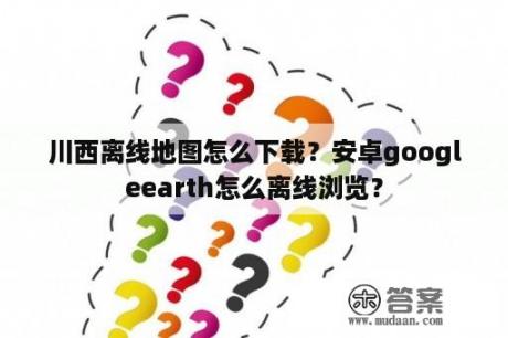 川西离线地图怎么下载？安卓googleearth怎么离线浏览？