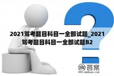 2021驾考题目科目一全部试题_2021驾考题目科目一全部试题B2