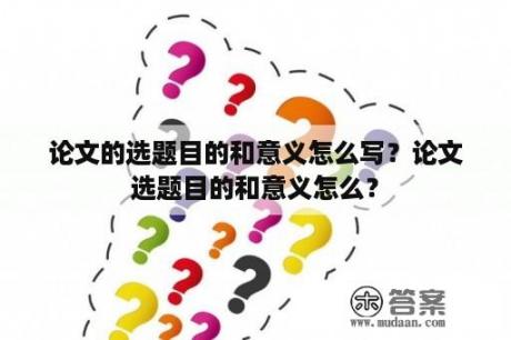 论文的选题目的和意义怎么写？论文选题目的和意义怎么？