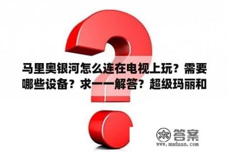 马里奥银河怎么连在电视上玩？需要哪些设备？求一一解答？超级玛丽和超级马里奥一样么?是同一个么？