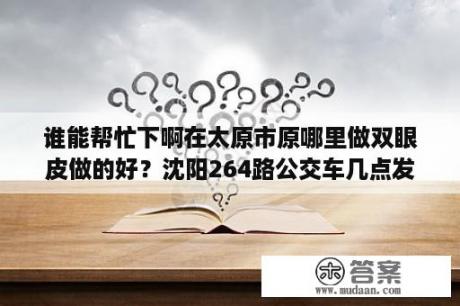 谁能帮忙下啊在太原市原哪里做双眼皮做的好？沈阳264路公交车几点发车？