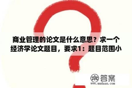 商业管理的论文是什么意思？求一个经济学论文题目，要求1：题目范围小2.比较好写？