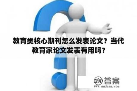 教育类核心期刊怎么发表论文？当代教育家论文发表有用吗？