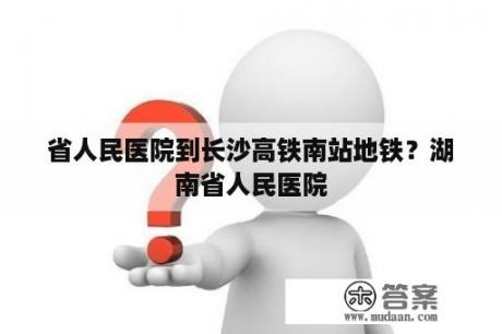 省人民医院到长沙高铁南站地铁？湖南省人民医院