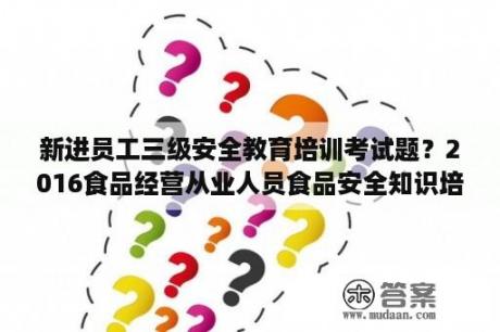 新进员工三级安全教育培训考试题？2016食品经营从业人员食品安全知识培训试卷？