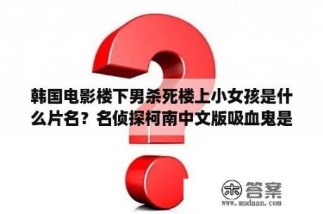 韩国电影楼下男杀死楼上小女孩是什么片名？名侦探柯南中文版吸血鬼是哪一集？