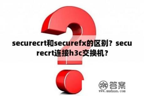 securecrt和securefx的区别？securecrt连接h3c交换机？