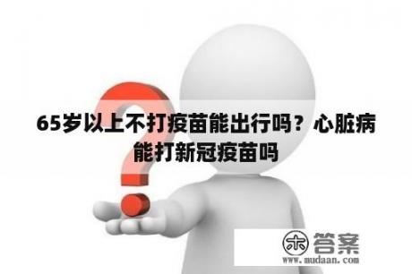 65岁以上不打疫苗能出行吗？心脏病能打新冠疫苗吗