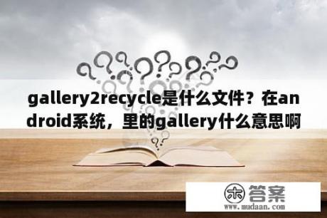 gallery2recycle是什么文件？在android系统，里的gallery什么意思啊？