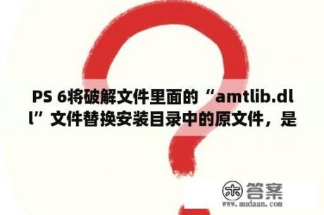 PS 6将破解文件里面的“amtlib.dll”文件替换安装目录中的原文件，是怎么弄的？amtlib dll