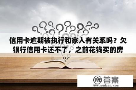 信用卡逾期被执行和家人有关系吗？欠银行信用卡还不了，之前花钱买的房子会被强行拍卖吗？