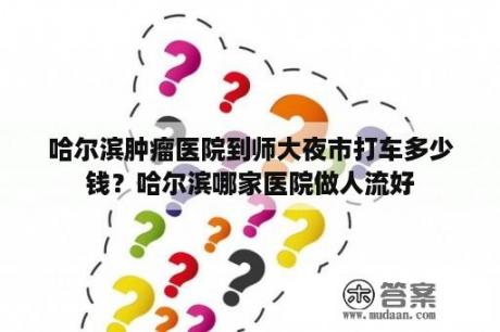 哈尔滨肿瘤医院到师大夜市打车多少钱？哈尔滨哪家医院做人流好