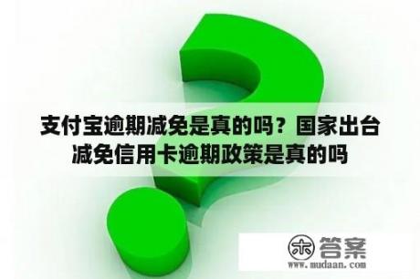 支付宝逾期减免是真的吗？国家出台减免信用卡逾期政策是真的吗