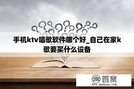 手机ktv唱歌软件哪个好_自己在家k歌要买什么设备