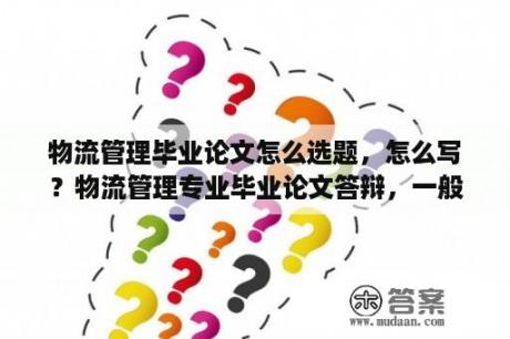 物流管理毕业论文怎么选题，怎么写？物流管理专业毕业论文答辩，一般会被导师问到哪些问题？