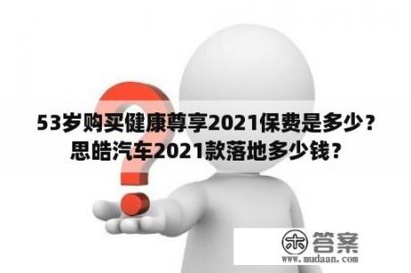 53岁购买健康尊享2021保费是多少？思皓汽车2021款落地多少钱？