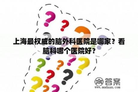 上海最权威的脑外科医院是哪家？看脑科哪个医院好？