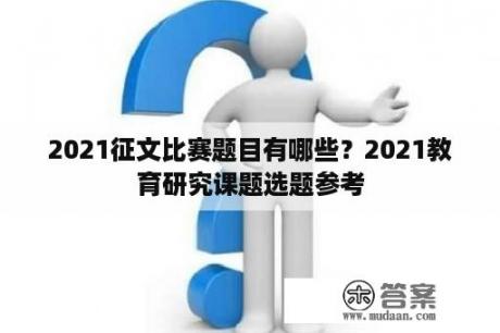 2021征文比赛题目有哪些？2021教育研究课题选题参考