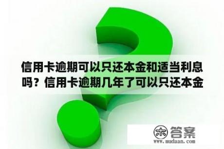 信用卡逾期可以只还本金和适当利息吗？信用卡逾期几年了可以只还本金吗？