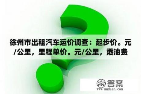 徐州市出租汽车运价调查：起步价。元/公里，里程单价。元/公里，燃油费？元？徐州出租车