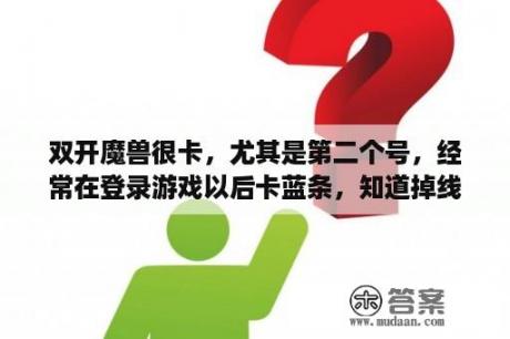 双开魔兽很卡，尤其是第二个号，经常在登录游戏以后卡蓝条，知道掉线，电脑配置还行啊，是不是系统不好？纳格兰任务怎么接不了？