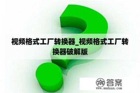 视频格式工厂转换器_视频格式工厂转换器破解版