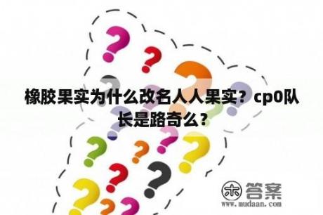 橡胶果实为什么改名人人果实？cp0队长是路奇么？