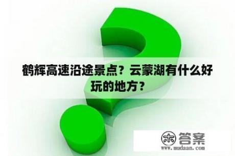 鹤辉高速沿途景点？云蒙湖有什么好玩的地方？