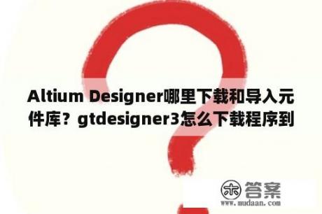 Altium Designer哪里下载和导入元件库？gtdesigner3怎么下载程序到触摸屏？