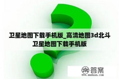 卫星地图下载手机版_高清地图3d北斗卫星地图下载手机版