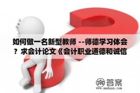 如何做一名新型教师 --师德学习体会？求会计论文《会计职业道德和诚信问题 》？