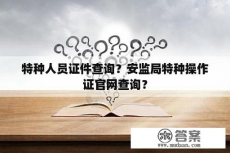 特种人员证件查询？安监局特种操作证官网查询？