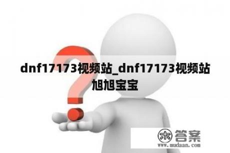 dnf17173视频站_dnf17173视频站旭旭宝宝