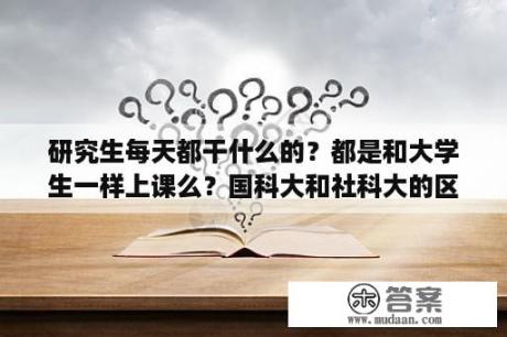 研究生每天都干什么的？都是和大学生一样上课么？国科大和社科大的区别？