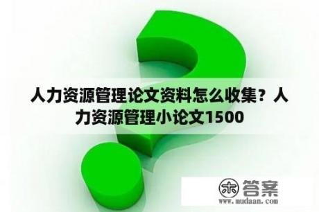 人力资源管理论文资料怎么收集？人力资源管理小论文1500