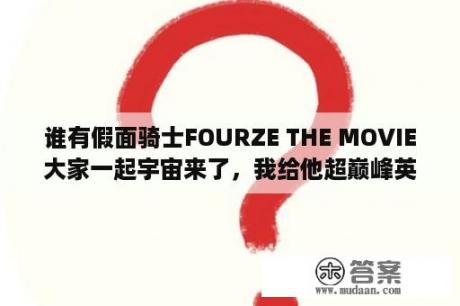 谁有假面骑士FOURZE THE MOVIE大家一起宇宙来了，我给他超巅峰英雄和巅峰英雄Fourze和巅峰英雄W求你们了？假面骑士 巅峰英雄Fourze下载 假面骑士 巅峰英雄Fourze最