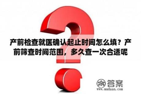 产前检查就医确认起止时间怎么填？产前筛查时间范围，多久查一次合适呢？